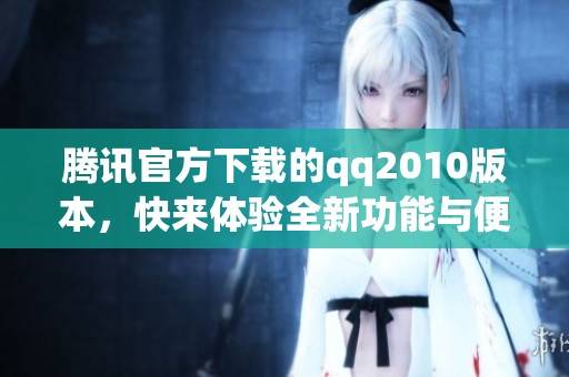 腾讯官方下载的qq2010版本，快来体验全新功能与便利服务