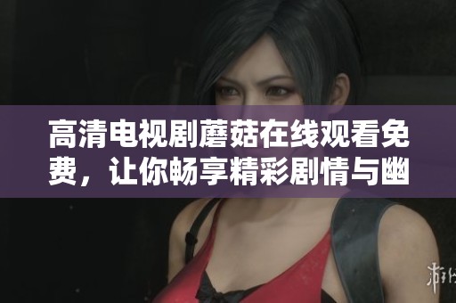 高清电视剧蘑菇在线观看免费，让你畅享精彩剧情与幽默趣事