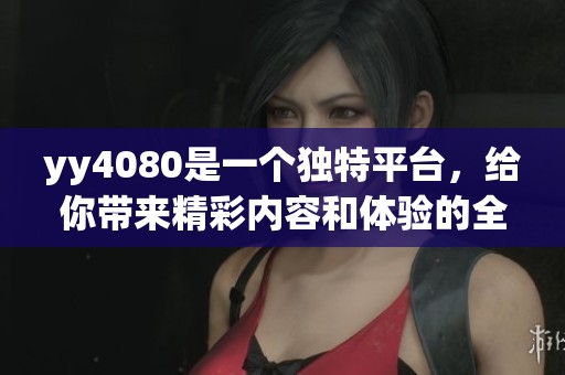yy4080是一个独特平台，给你带来精彩内容和体验的全新选择
