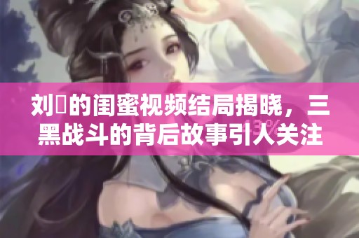 刘玥的闺蜜视频结局揭晓，三黑战斗的背后故事引人关注