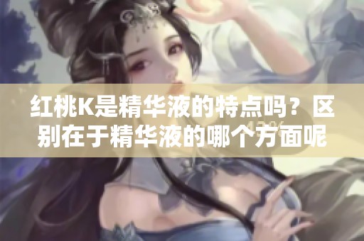 红桃K是精华液的特点吗？区别在于精华液的哪个方面呢？