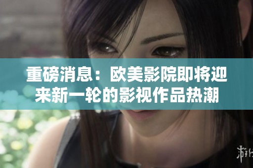 重磅消息：欧美影院即将迎来新一轮的影视作品热潮