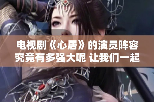 电视剧《心居》的演员阵容究竟有多强大呢 让我们一起来看看吧