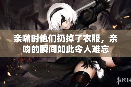 亲嘴时他们扔掉了衣服，亲吻的瞬间如此令人难忘