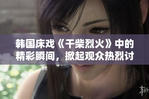韩国床戏《干柴烈火》中的精彩瞬间，掀起观众热烈讨论