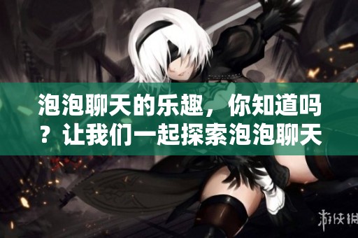 泡泡聊天的乐趣，你知道吗？让我们一起探索泡泡聊天的精彩世界吧！