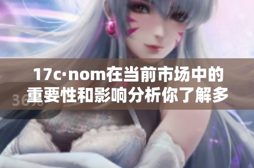 17c·nom在当前市场中的重要性和影响分析你了解多少？