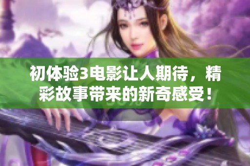初体验3电影让人期待，精彩故事带来的新奇感受！