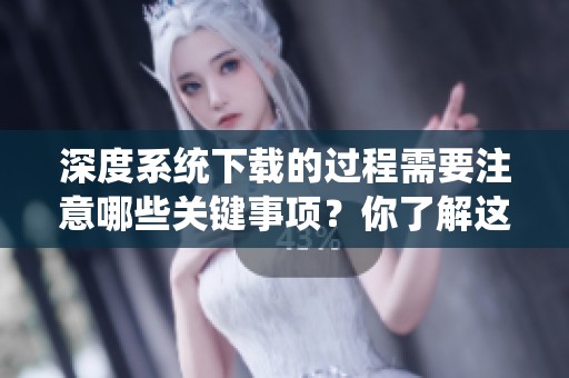 深度系统下载的过程需要注意哪些关键事项？你了解这些要点吗？
