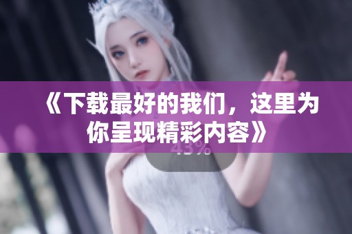 《下载最好的我们，这里为你呈现精彩内容》