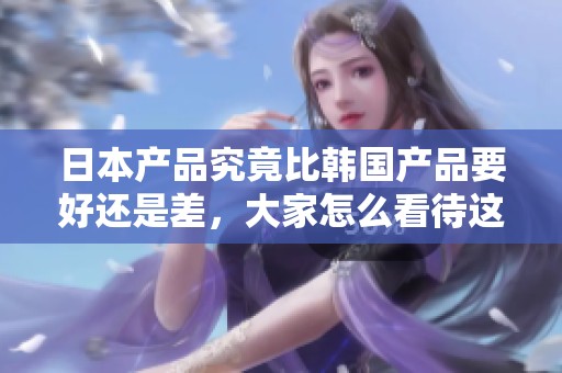 日本产品究竟比韩国产品要好还是差，大家怎么看待这两者的优劣呢