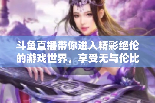 斗鱼直播带你进入精彩绝伦的游戏世界，享受无与伦比的互动乐趣