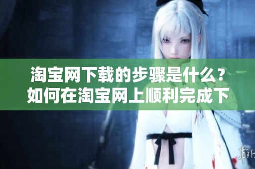 淘宝网下载的步骤是什么？如何在淘宝网上顺利完成下载？