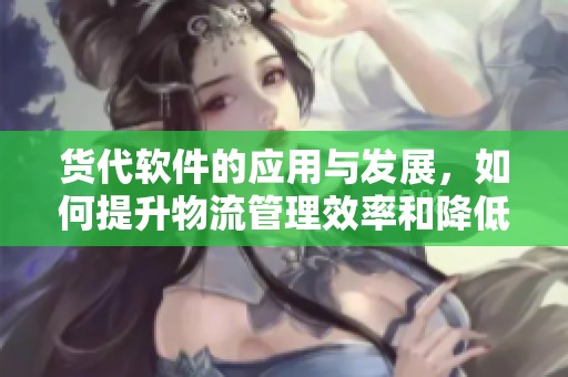 货代软件的应用与发展，如何提升物流管理效率和降低成本