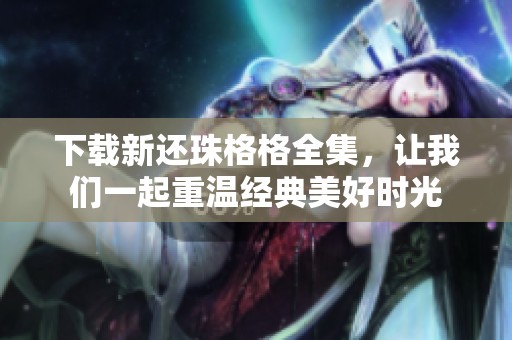 下载新还珠格格全集，让我们一起重温经典美好时光