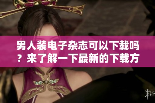 男人装电子杂志可以下载吗？来了解一下最新的下载方法吧。