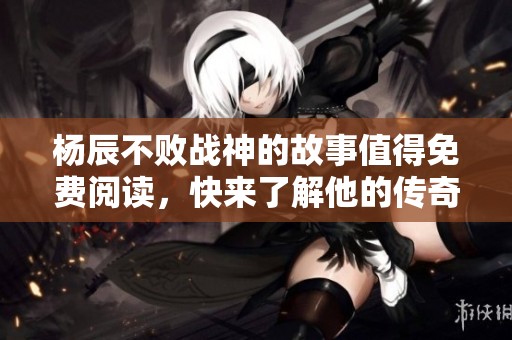 杨辰不败战神的故事值得免费阅读，快来了解他的传奇经历吧