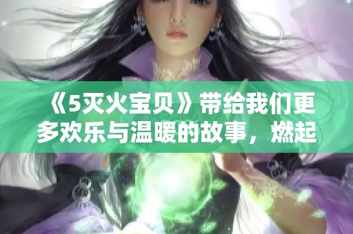 《5灭火宝贝》带给我们更多欢乐与温暖的故事，燃起心中英雄的火焰