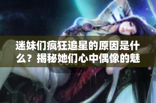 迷妹们疯狂追星的原因是什么？揭秘她们心中偶像的魅力与影响力