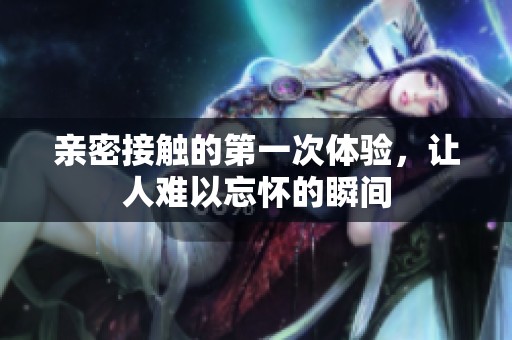 亲密接触的第一次体验，让人难以忘怀的瞬间