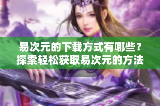 易次元的下载方式有哪些？探索轻松获取易次元的方法与技巧