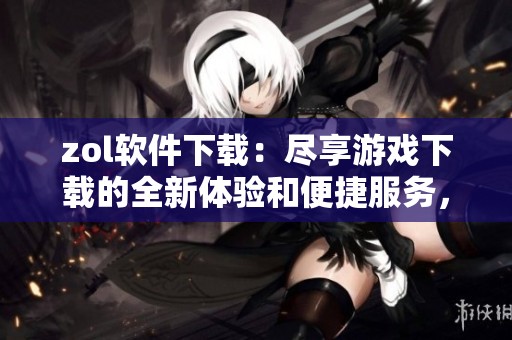zol软件下载：尽享游戏下载的全新体验和便捷服务，快来试试吧！