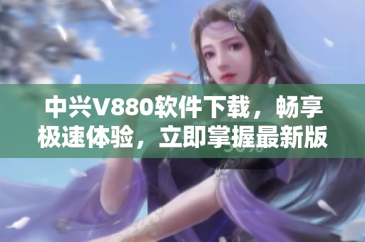 中兴V880软件下载，畅享极速体验，立即掌握最新版本！