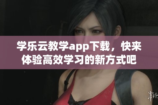 学乐云教学app下载，快来体验高效学习的新方式吧