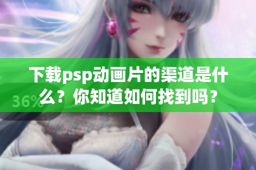 下载psp动画片的渠道是什么？你知道如何找到吗？