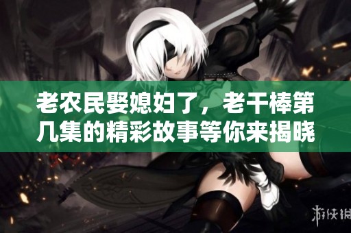 老农民娶媳妇了，老干棒第几集的精彩故事等你来揭晓！
