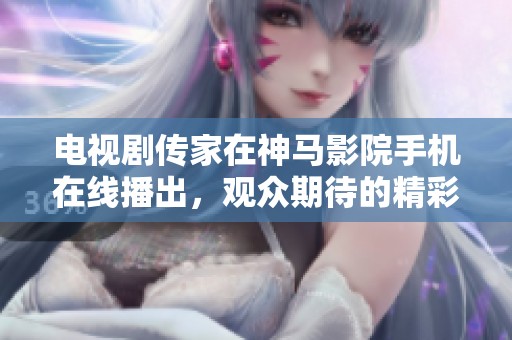 电视剧传家在神马影院手机在线播出，观众期待的精彩内容抢先揭秘