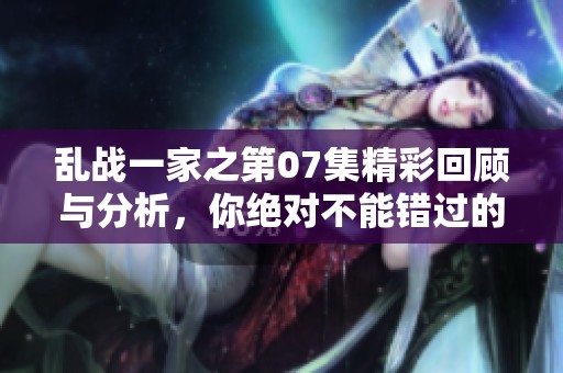 乱战一家之第07集精彩回顾与分析，你绝对不能错过的剧情精彩时刻