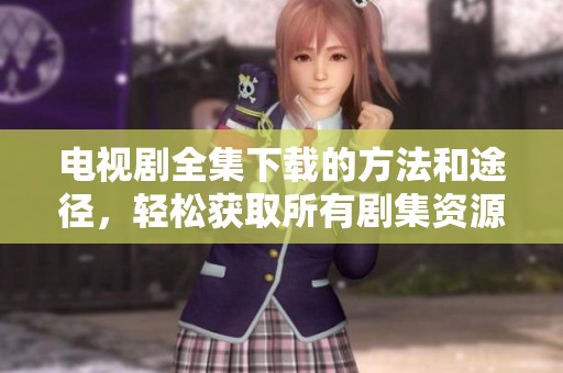电视剧全集下载的方法和途径，轻松获取所有剧集资源的指南