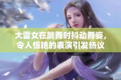 大雷女在跳舞时抖动舞姿，令人惊艳的表演引发热议