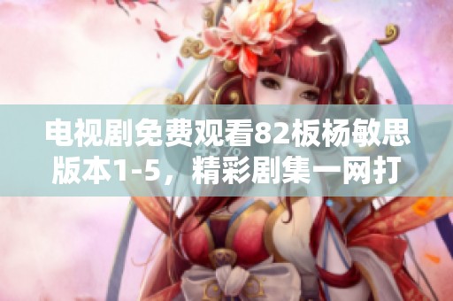 电视剧免费观看82板杨敏思版本1-5，精彩剧集一网打尽了解一下！
