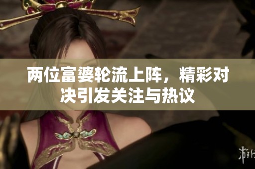 两位富婆轮流上阵，精彩对决引发关注与热议