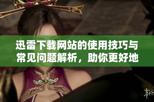 迅雷下载网站的使用技巧与常见问题解析，助你更好地体验下载服务