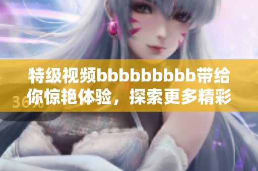特级视频bbbbbbbbb带给你惊艳体验，探索更多精彩内容不容错过