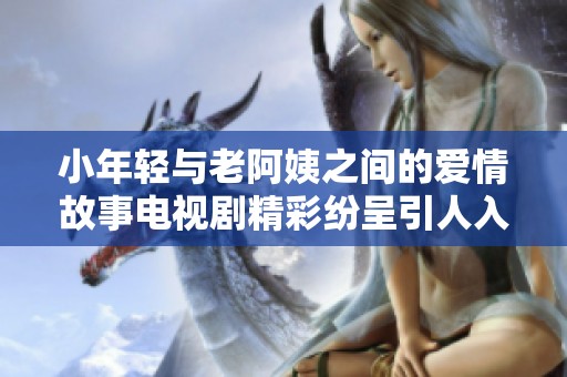 小年轻与老阿姨之间的爱情故事电视剧精彩纷呈引人入胜