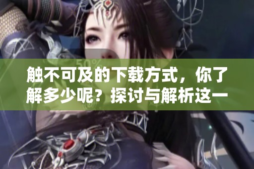 触不可及的下载方式，你了解多少呢？探讨与解析这一话题。