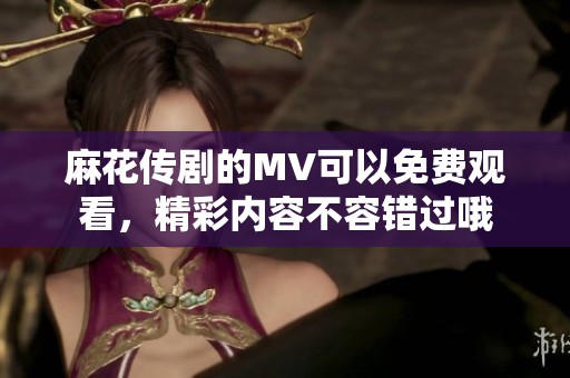 麻花传剧的MV可以免费观看，精彩内容不容错过哦