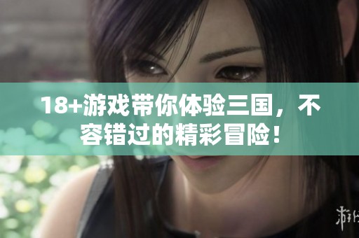 18+游戏带你体验三国，不容错过的精彩冒险！