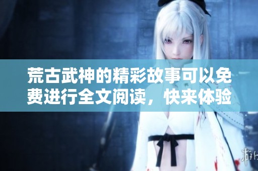 荒古武神的精彩故事可以免费进行全文阅读，快来体验这份震撼吧