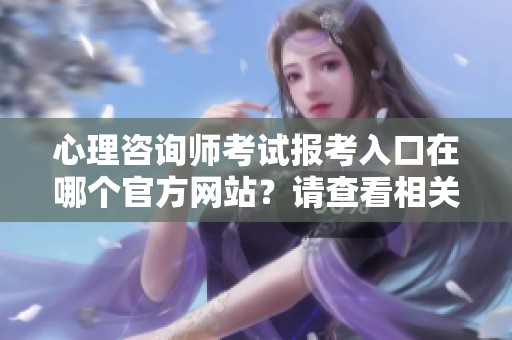 心理咨询师考试报考入口在哪个官方网站？请查看相关信息以便顺利进行申请。