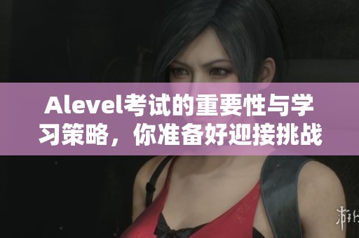 Alevel考试的重要性与学习策略，你准备好迎接挑战了吗