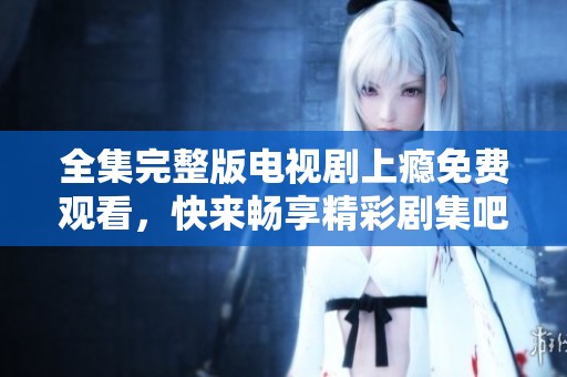 全集完整版电视剧上瘾免费观看，快来畅享精彩剧集吧！