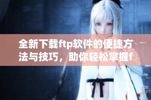全新下载ftp软件的便捷方法与技巧，助你轻松掌握ftp软件下载。