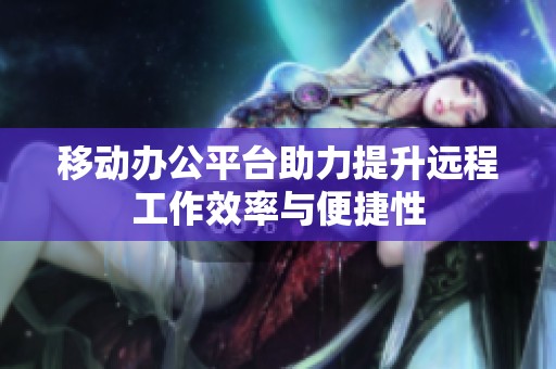 移动办公平台助力提升远程工作效率与便捷性