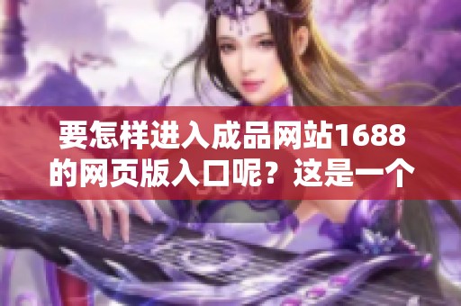 要怎样进入成品网站1688的网页版入口呢？这是一个常见的疑问。