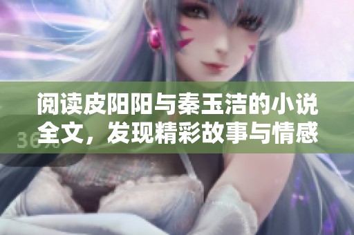 阅读皮阳阳与秦玉洁的小说全文，发现精彩故事与情感交织的旅程